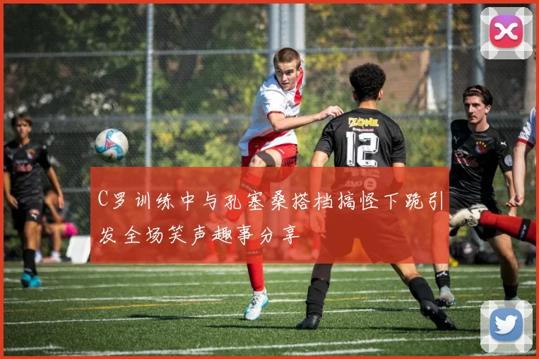 C罗训练中与孔塞桑搭档搞怪下跪引发全场笑声趣事分享