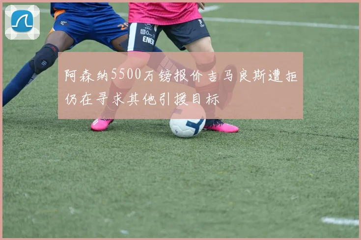 阿森纳5500万镑报价吉马良斯遭拒仍在寻求其他引援目标