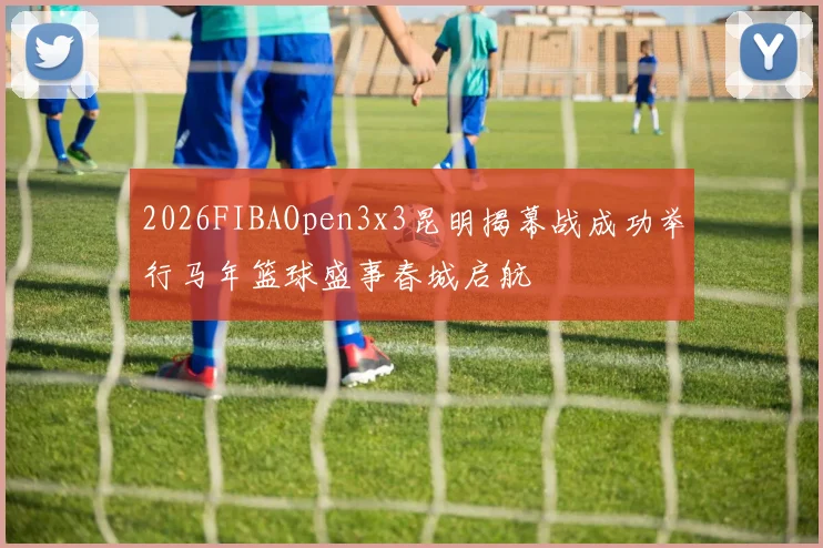 2026FIBAOpen3x3昆明揭幕战成功举行马年篮球盛事春城启航