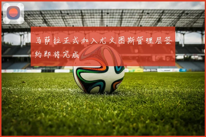 马萨拉正式加入尤文图斯管理层签约即将完成