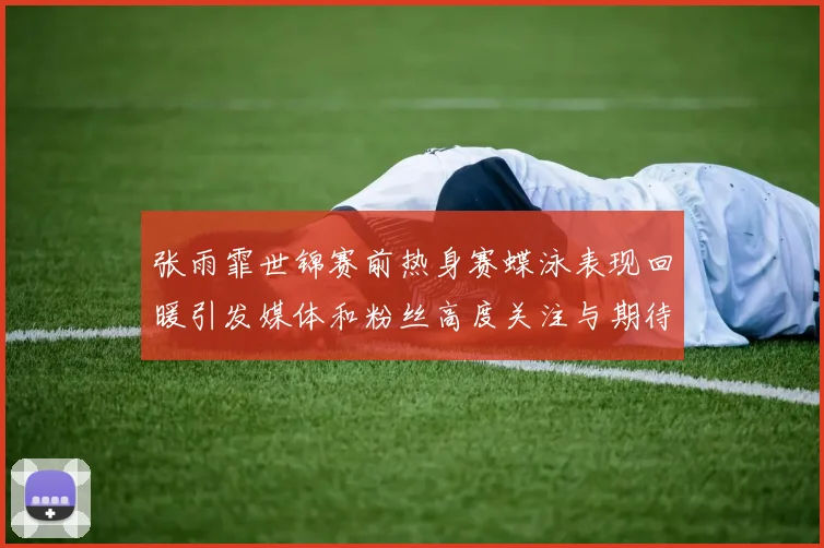 张雨霏世锦赛前热身赛蝶泳表现回暖引发媒体和粉丝高度关注与期待