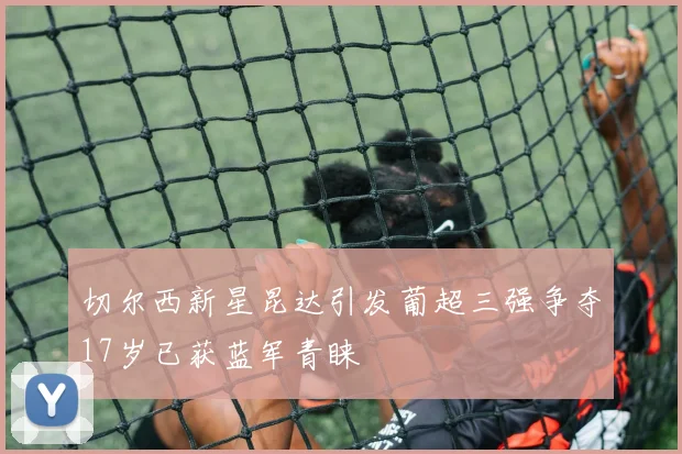 切尔西新星昆达引发葡超三强争夺17岁已获蓝军青睐