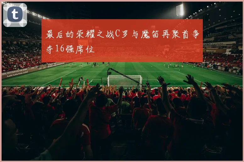 最后的荣耀之战C罗与魔笛再聚首争夺16强席位