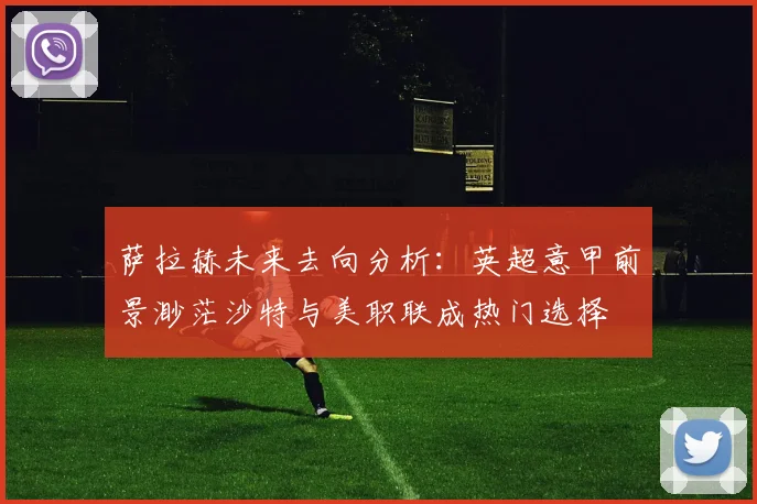 萨拉赫未来去向分析：英超意甲前景渺茫沙特与美职联成热门选择
