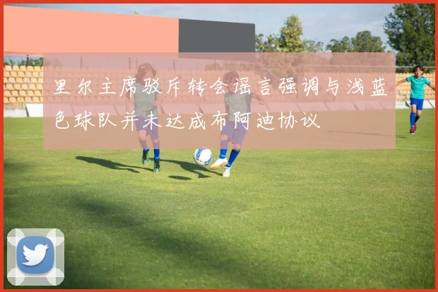 里尔主席驳斥转会谣言强调与浅蓝色球队并未达成布阿迪协议