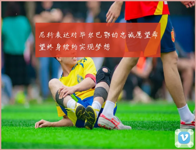 尼科表达对毕尔巴鄂的忠诚愿望希望终身续约实现梦想