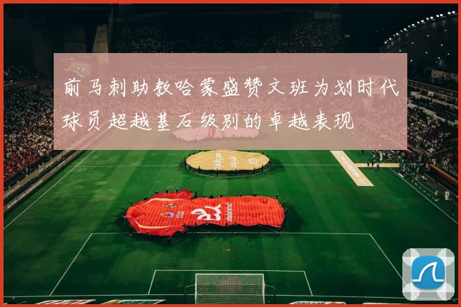 前马刺助教哈蒙盛赞文班为划时代球员超越基石级别的卓越表现