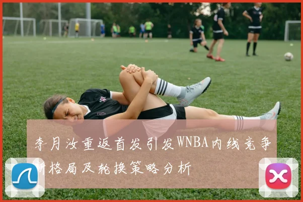 李月汝重返首发引发WNBA内线竞争新格局及轮换策略分析
