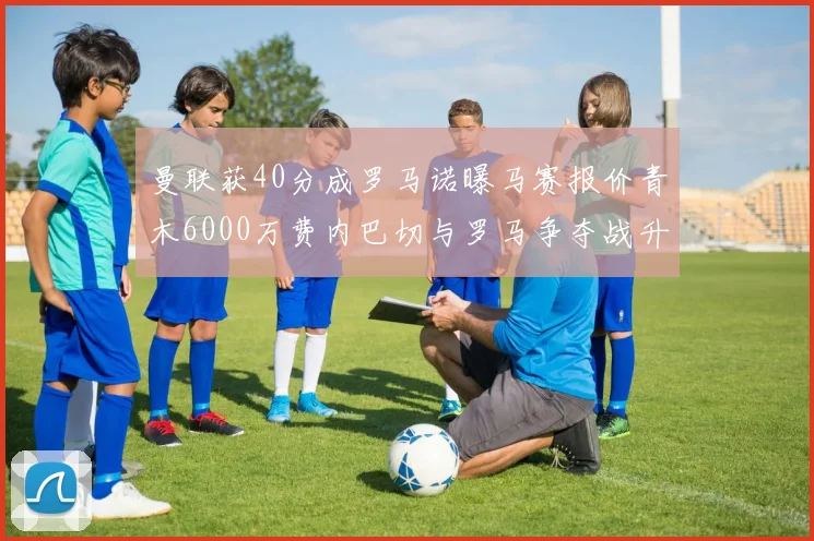曼联获40分成罗马诺曝马赛报价青木6000万费内巴切与罗马争夺战升级