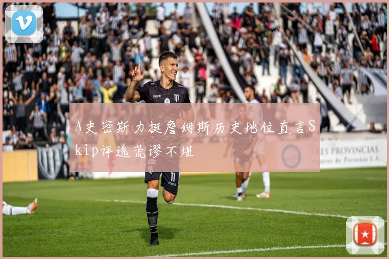 A史密斯力挺詹姆斯历史地位直言Skip评选荒谬不堪
