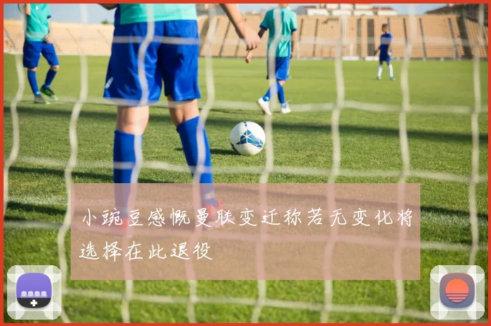 小豌豆感慨曼联变迁称若无变化将选择在此退役