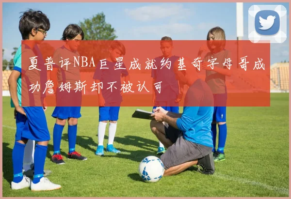 夏普评NBA巨星成就约基奇字母哥成功詹姆斯却不被认可