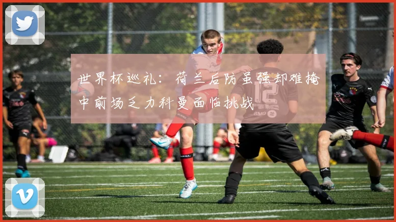 世界杯巡礼：荷兰后防虽强却难掩中前场乏力科曼面临挑战