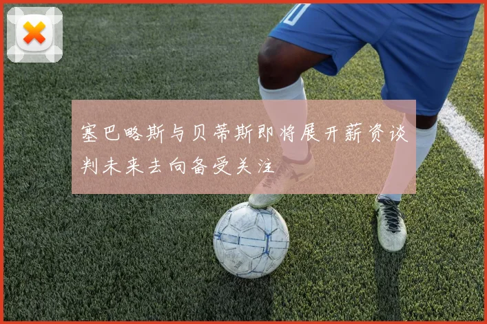 塞巴略斯与贝蒂斯即将展开薪资谈判未来去向备受关注