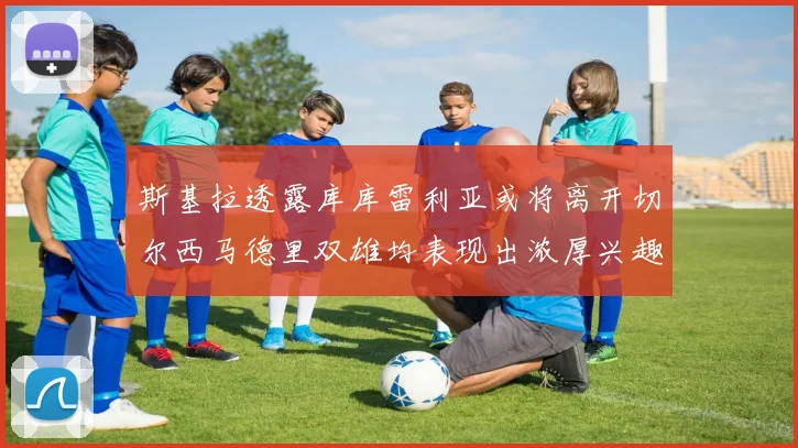 斯基拉透露库库雷利亚或将离开切尔西马德里双雄均表现出浓厚兴趣