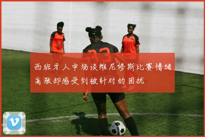 西班牙人中场谈维尼修斯比赛情绪高涨却感受到被针对的困扰