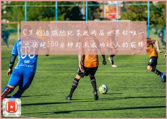 C罗创造尴尬纪录近两届世界杯唯一出场超500分钟却未成功过人的前锋