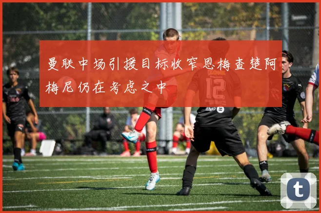 曼联中场引援目标收窄恩梅查楚阿梅尼仍在考虑之中