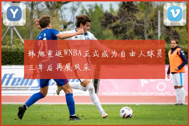 韩旭重返WNBA正式成为自由人球员三年后再展风采