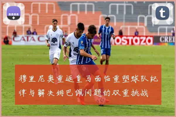 穆里尼奥重返皇马面临重塑球队纪律与解决姆巴佩问题的双重挑战