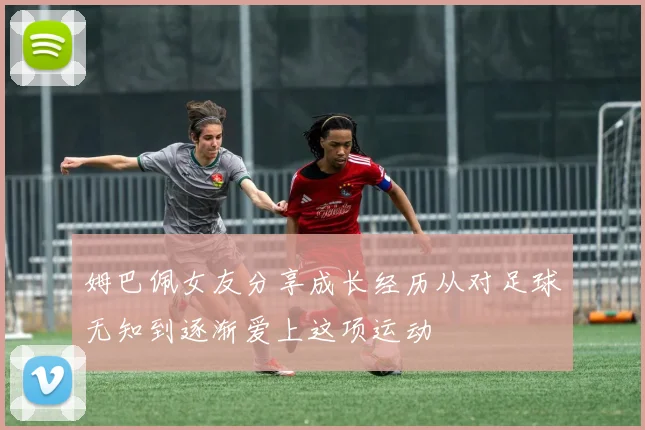 姆巴佩女友分享成长经历从对足球无知到逐渐爱上这项运动