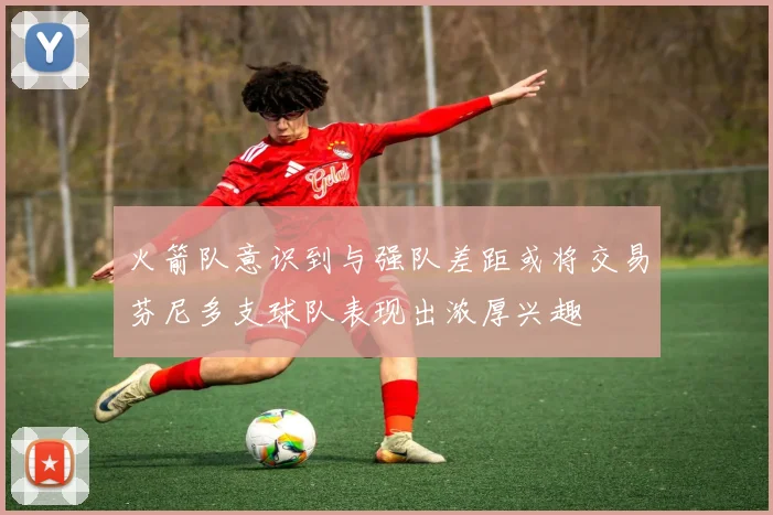 火箭队意识到与强队差距或将交易芬尼多支球队表现出浓厚兴趣