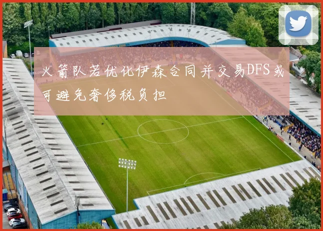 火箭队若优化伊森合同并交易DFS或可避免奢侈税负担