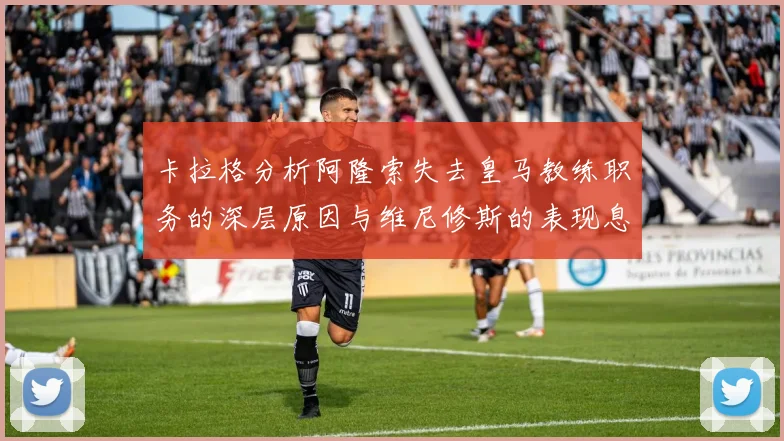 卡拉格分析阿隆索失去皇马教练职务的深层原因与维尼修斯的表现息息相关