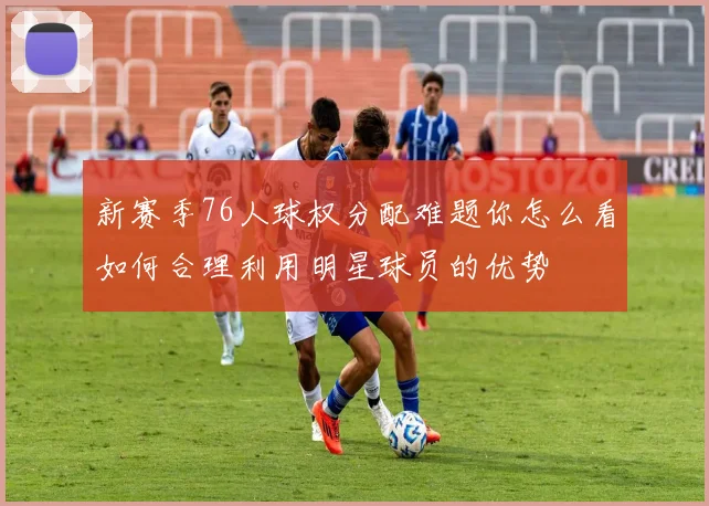 新赛季76人球权分配难题你怎么看如何合理利用明星球员的优势